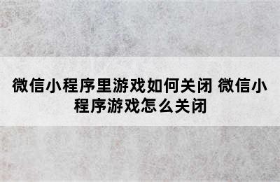 微信小程序里游戏如何关闭 微信小程序游戏怎么关闭